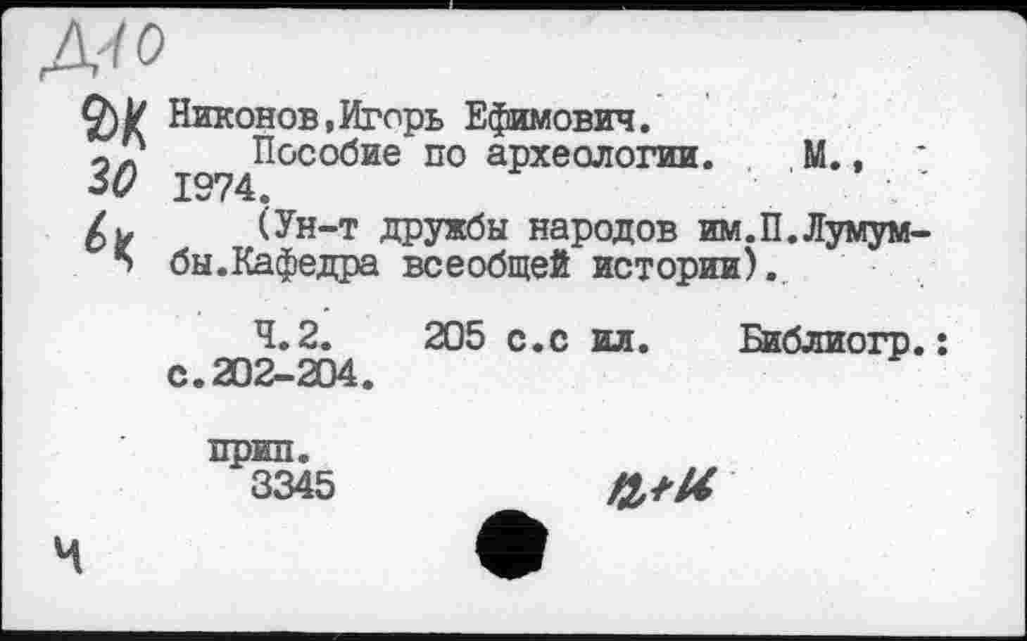 ﻿Mo
зо
Никонов,Игорь Ефимович.
Пособие по археологии. М., 1974.
(Ун-т дружбы народов им.П.Лумумбы.Кафедра всеобщей истории).
4.2.	205 с.с ил. Библиогр.:
с.202-204.
прип.
3345
